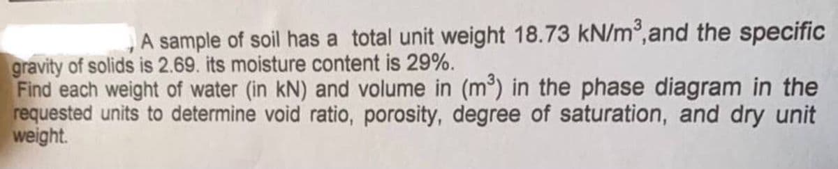 A sample of soil has a total unit weight 18.73 kN/m³, and the specific
gravity of solids is 2.69. its moisture content is 29%.
Find each weight of water (in kN) and volume in (m³) in the phase diagram in the
requested units to determine void ratio, porosity, degree of saturation, and dry unit
weight.