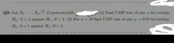 Q3: Let X₁
X₁ Exponential(0)
(1) Find UMP test of size a for testing
H₁ : 0 = 1 against H₁ : > 1. (2) For n = 10 find UMP test of size a = 0.05 for testing
H₂:0= 1 against H₁:0 > 1.
10