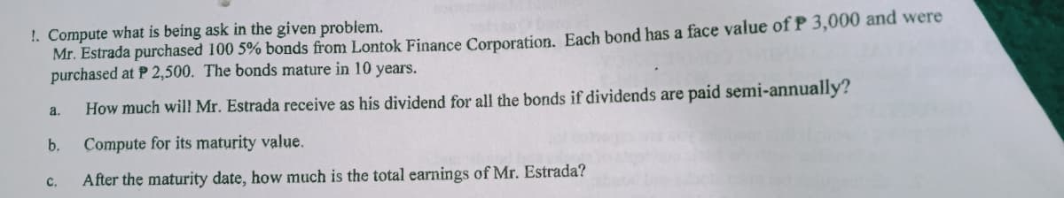 !. Compute what is being ask in the given problem.
Mr. Estrada purchased 100 5% bonds from Lontok Finance Cornoration, Each bond has a face value of P 3,000 and were
purchased at P 2,500. The bonds mature in 10 years.
How much will Mr. Estrada receive as his dividend for all the bonds if dividends are paid semi-annually'?
a.
b.
Compute for its maturity value.
C.
After the maturity date, how much is the total earnings of Mr. Estrada?
