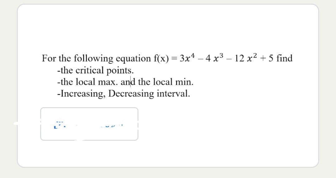 For the following equation f(x) = 3x4 - 4 x³ - 12 x² + 5 find
-the critical points.
-the local max. and the local min.
-Increasing, Decreasing interval.