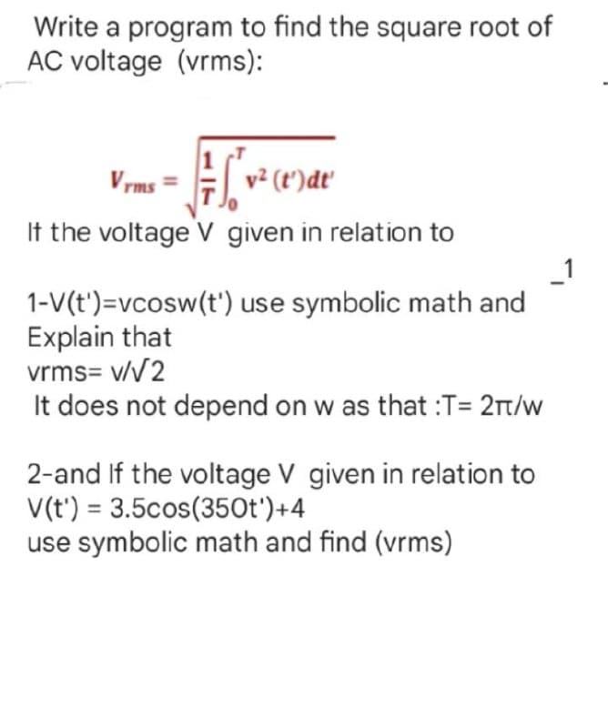 Write a program to find the square root of
AC voltage (vrms):
Vrms = √√√² (t) de
= [v²
If the voltage V given in relation to
1-V(t')=vcosw(t') use symbolic math and
Explain that
vrms= v/√2
It does not depend on w as that :T= 2πt/w
2-and If the voltage V given in relation to
V(t) = 3.5cos(350t')+4
use symbolic math and find (vrms)
