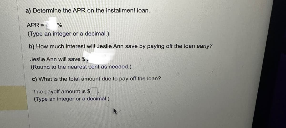 a) Determine the APR on the installment loan.
APR=
%
(Type an integer or a decimal.)
b) How much interest will Jeslie Ann save by paying off the loan early?
Jeslie Ann will save $.
(Round to the nearest cent as needed.)
c) What is the total amount due to pay off the loan?
The payoff amount is $.
(Type an integer or a decimal.)