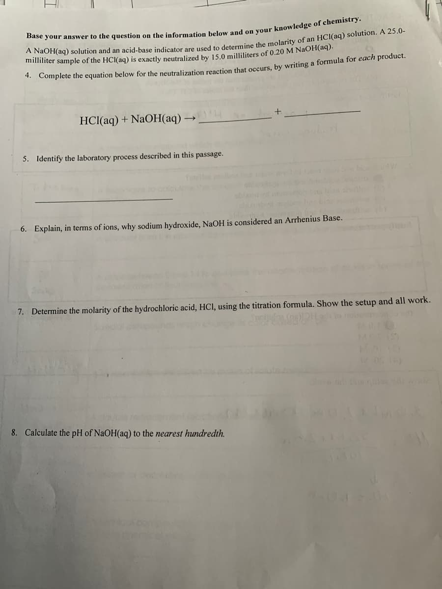 mter sample of the HCl(aq) is exactly neutralized by 15.0 milliliters of 0.20 M NaOH(aq).
* Complete the equation below for the neutralization reaction that occurs, by writing a formula for each product.
HCI(aq) + NaOH(aq)
5. Identify the laboratory process described in this passage.
6. Explain, in terms of ions, why sodium hydroxide, NaOH is considered an Arrhenius Base.
7. Determine the molarity of the hydrochloric acid, HCI, using the titration formula. Show the setup and all work.
MASS
8. Calculate the pH of NaOH(aq) to the nearest hundredth.
