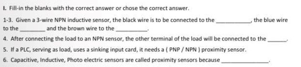 1. Fill-in the blanks with the correct answer or chose the correct answer.
the blue wire
1-3. Given a 3-wire NPN inductive sensor, the black wire is to be connected to the
and the brown wire to the
to the
4. After connecting the load to an NPN sensor, the other terminal of the load will be connected to the
5. If a PLC, serving as load, uses a sinking input card, it needs a (PNP/NPN) proximity sensor.
6. Capacitive, Inductive, Photo electric sensors are called proximity sensors because