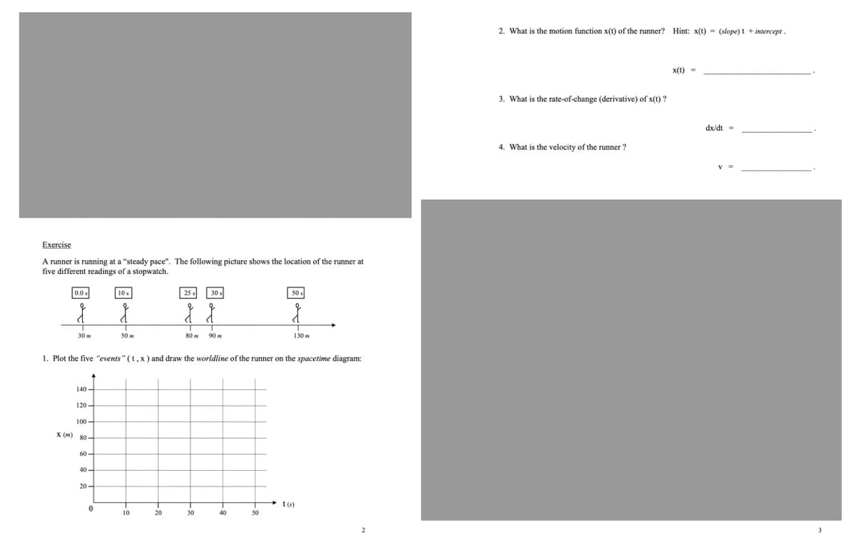 2. What is the motion function x(t) of the runner? Hint: x(t) = (slope) t + intercept .
x(t) =
3. What is the rate-of-change (derivative) of x(t) ?
dx/dt =
4. What is the velocity of the runner ?
Exercise
A runner is running at a "steady pace". The following picture shows the location of the runner at
five different readings of a stopwatch.
0.0 s
10 s
25 s
50 s
30 m
50 m
90 m
130 m
1. Plot the five "events" (t,x) and draw the worldline of the runner on the spacetime diagram:
140 -
120 -
100 –
X (m) 80 -
60 -
40 –
20-
t(s)
10
20
30
40
50
