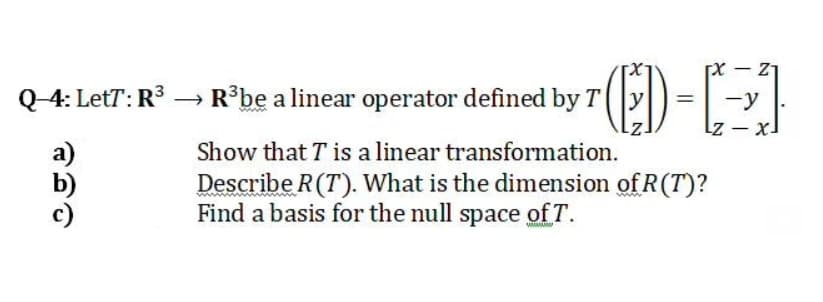 Q_4: LetT: R³ → R°be a linear operator defined by T (|y|) =
-y
Lz - x.
Show that T is a linear transformation.
Describe R(T). What is the dimension of R(T)?
Find a basis for the null space of T.

