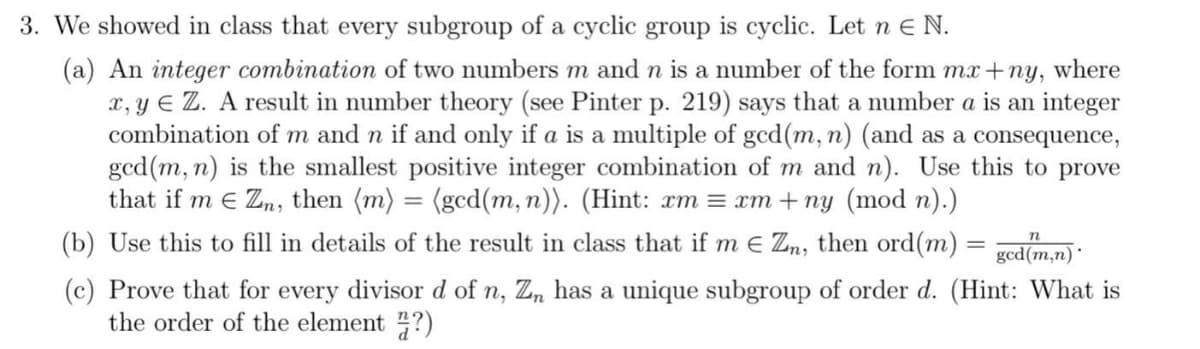 3. We showed in class that every subgroup of a cyclic group is cyclic. Let n e N.
(a) An integer combination of two numbers m and n is a number of the form mx+ny, where
x, y E Z. A result in number theory (see Pinter p. 219) says that a number a is an integer
combination of m and n if and only if a is a multiple of gcd(m, n) (and as a consequence,
gcd(m, n) is the smallest positive integer combination of m and n). Use this to prove
that if m e Zn, then (m) = (gcd(m, n)). (Hint: xm = xm + ny (mod n).)
(b) Use this to fill in details of the result in class that if m e Zn, then ord(m)
gcd(m,n)*
(c) Prove that for every divisor d of n, Zn has a unique subgroup of order d. (Hint: What is
the order of the element ?)
