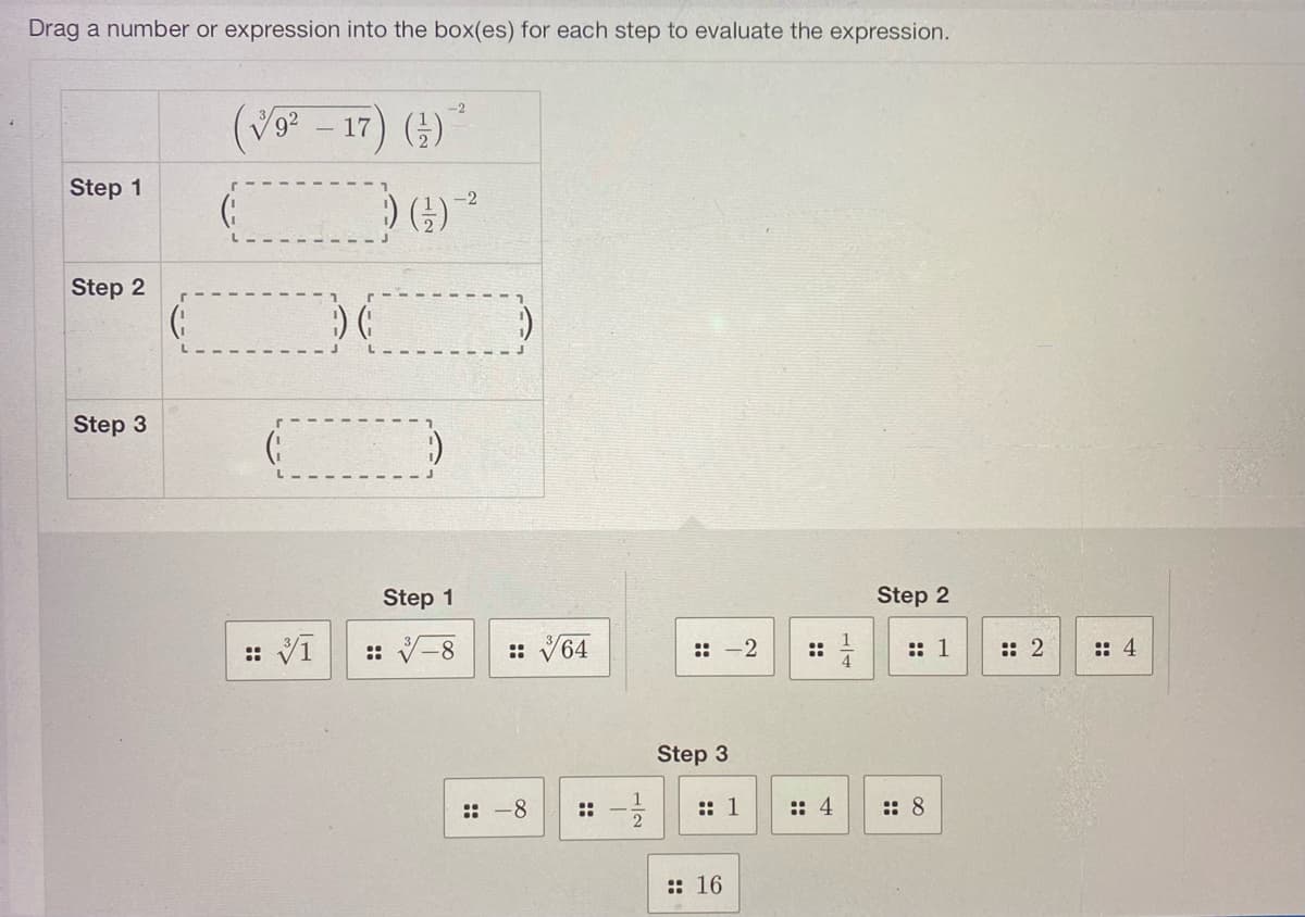 Drag a number or expression into the box(es) for each step to evaluate the expression.
Step 1
Step 2
Step 3
G
-2
(9²-17)
-17) (¹)
G
:: 3/1
) (
-2
)) (¹) ²
Step 1
-8
V
:: 64
:: -8
::
::
Step 3
1/1/12
-2
:: 1
16
:: 4
Step 2
:: 1
:: 8
:: 2
:: 4
