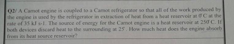 Q2/ A Carnot engine is coupled to a Carnot refrigerator so that all of the work produced by
the engine is used by the refrigerator in extraction of heat from a heat reservoir at 0 C at the
rate of 35 kJ s-1. The source of energy for the Carnot engine is a heat reservoir at 250 C. If
both devices discard heat to the surrounding at 25. How much heat does the engine absorb
from its heat source reservoir?