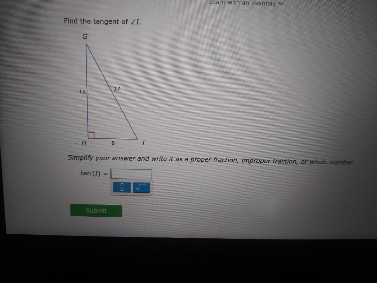 Learn with än example
Find the tangent of ZI.
17
15
H
8
I
Simplify your answer and write it as a proper fraction, improper fraction, or whole number.
tan (I)
Submit
