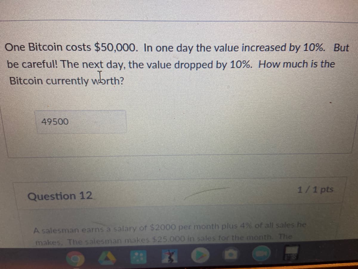 One Bitcoin costs $50,000. In one day the value increased by 10%. But
be careful! The next day, the value dropped by 10%. How much is the
Bitcoin currently wbrth?
49500
1/1 pts
Question 12
A salesman earns a salary of $2000 per month plus 4% of all sales he
makes. The salesman makes $25.000 in sales for the month. The
