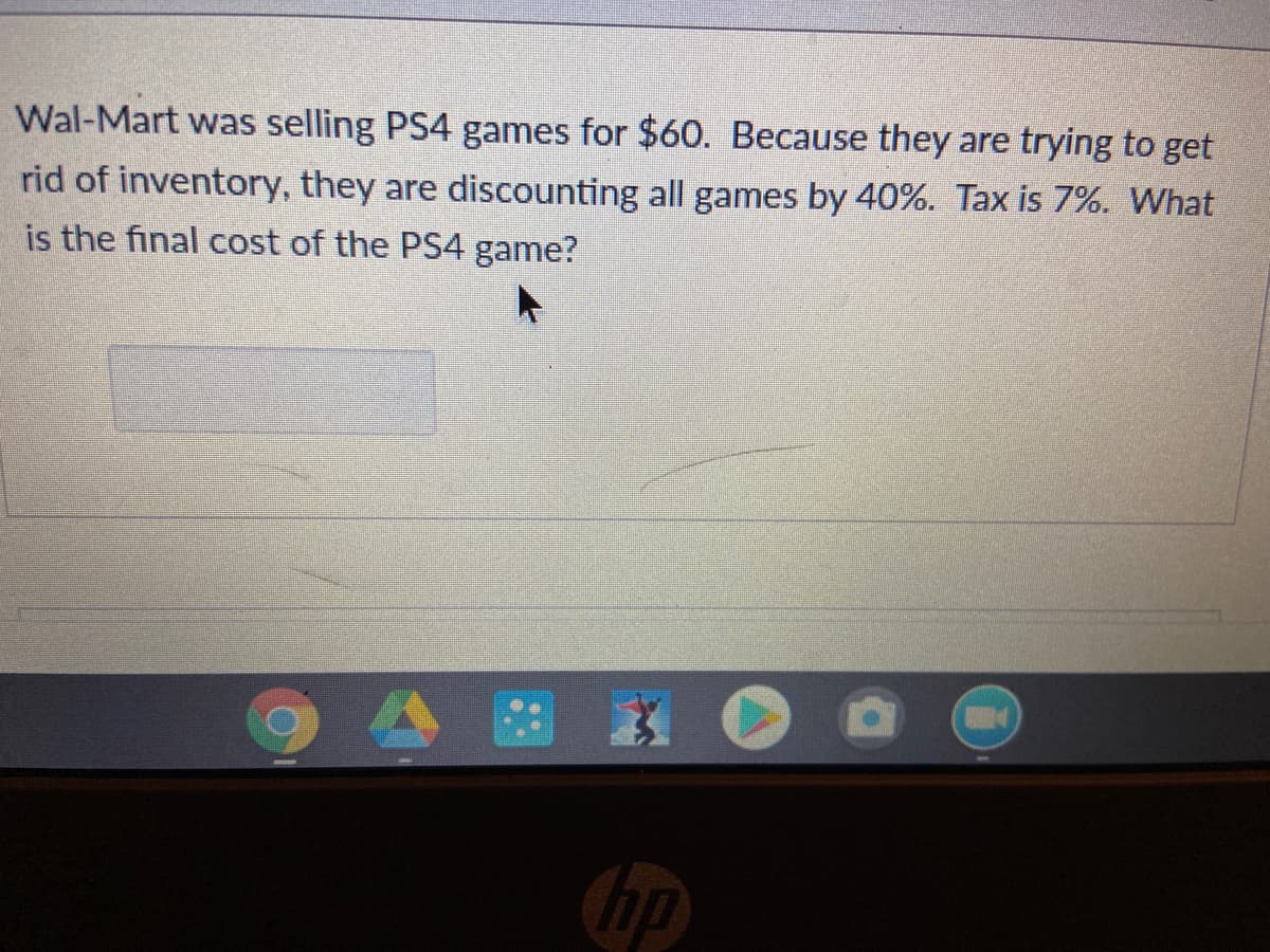 Wal-Mart was selling PS4 games for $60. Because they are trying to get
rid of inventory, they are discounting all games by 40%. Tax is 7%. What
is the final cost of the PS4 game?
hp
