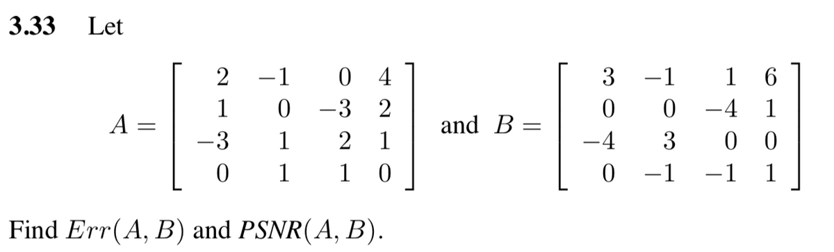 3.33
Let
2 -1
0 4
3
-1
1 6
1
-3
-4 1
A =
and
В
-3
1
2
1
-4
3
0 0
1
1
-1
-1
1
|
Find Err(A, B) and PSNR(A, B).
