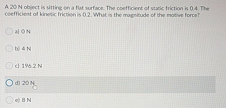 A 20 N object is sitting on a flat surface. The coefficient of static friction is 0.4. The
coefficient of kinetic friction is 0.2. What is the magnitude of the motive force?
a) ON
b) 4 N
c) 196.2 N
O d) 20 N
e) 8 N
