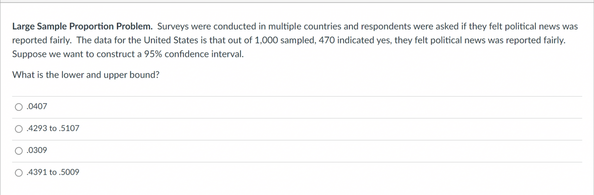 Large Sample Proportion Problem. Surveys were conducted in multiple countries and respondents were asked if they felt political news was
reported fairly. The data for the United States is that out of 1,000 sampled, 470 indicated yes, they felt political news was reported fairly.
Suppose we want to construct a 95% confidence interval.
What is the lower and upper bound?
.0407
.4293 to .5107
.0309
.4391 to .5009