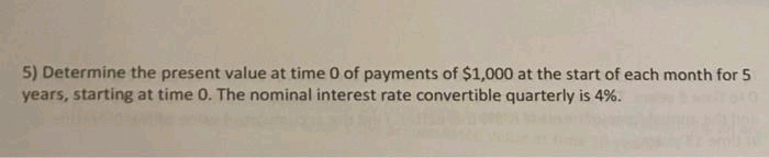 5) Determine the present value at time 0 of payments of $1,000 at the start of each month for 5
years, starting at time 0. The nominal interest rate convertible quarterly is 4%.