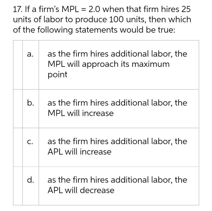 17. If a firm's MPL = 2.0 when that firm hires 25
units of labor to produce 100 units, then which
of the following statements would be true:
a.
as the firm hires additional labor, the
MPL will approach its maximum
point
as the firm hires additional labor, the
MPL will increase
as the firm hires additional labor, the
APL will increase
as the firm hires additional labor, the
APL will decrease
b.
C.
d.