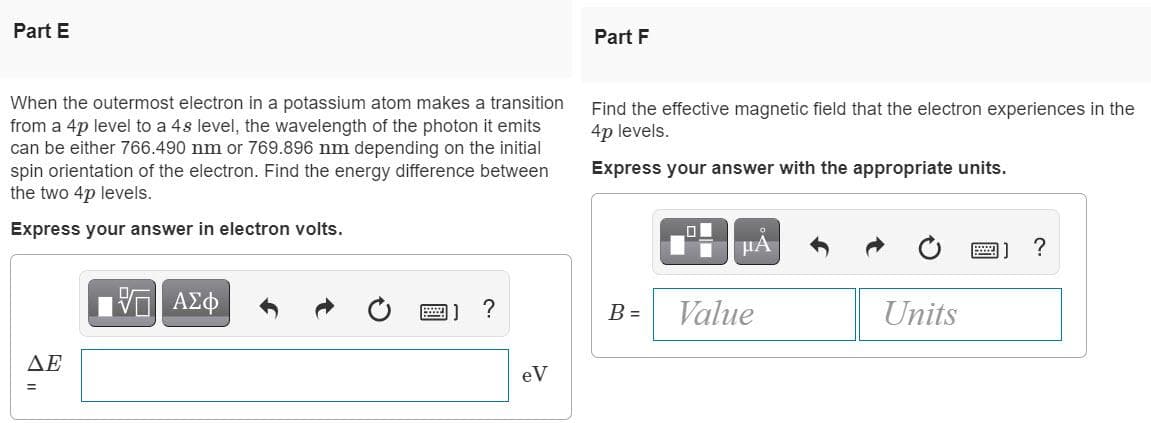 Part E
When the outermost electron in a potassium atom makes a transition
from a 4p level to a 4s level, the wavelength of the photon it emits
can be either 766.490 nm or 769.896 nm depending on the initial
spin orientation of the electron. Find the energy difference between
the two 4p levels.
Express your answer in electron volts.
VE ΑΣΦ
?
ΔΕ
eV
Part F
Find the effective magnetic field that the electron experiences in the
4p levels.
Express your answer with the appropriate units.
μA
?
B =
Value
Units