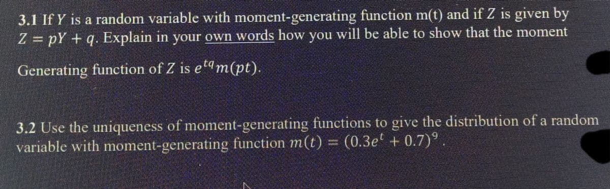 3.1 If Y is a random variable with moment-generating function m(t) and if Z is given by
Z = pY + q. Explain in your own words how you will be able to show that the moment
Generating function of Z is etam(pt).
3.2 Use the uniqueness of moment-generating functions to give the distribution of a random
variable with moment-generating function m(t) = (0.3e' + 0.7)°.
