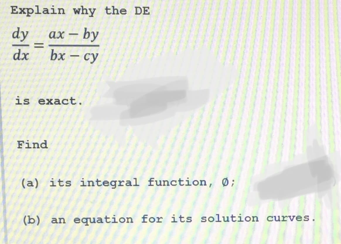 Explain why the DE
ax - by
bx - cy
dy
dx
=
is exact.
Find
(a) its integral function, Ø;
(b) an equation for its solution curves.