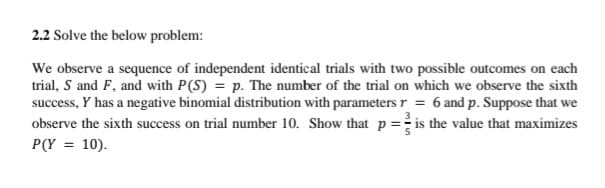 2.2 Solve the below problem:
We observe a sequence of independent identical trials with two possible outcomes on each
trial, S and F, and with P(S) = p. The number of the trial on which we observe the sixth
success, Y has a negative binomial distribution with parameters r = 6 and p. Suppose that we
observe the sixth success on trial number 10. Show that p= is the value that maximizes
P(Y = 10).
