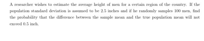 A researcher wishes to estimate the average height of men for a certain region of the country. If the
population standard deviation is assumed to be 2.5 inches and if he randomly samples 100 men, find
the probability that the difference between the sample mean and the true population mean will not
exceed 0.5 inch.
