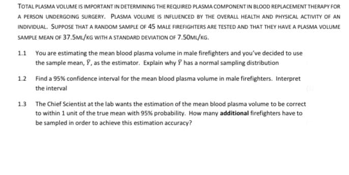 TOTAL PLASMA VOLUME IS IMPORTANT IN DETERMINING THE REQUIRED PLASMA COMPONENT IN BLOOD REPLACEMENT THERAPY FOR
A PERSON UNDERGOING SURGERY. PLASMA VOLUME IS INFLUENCED BY THE OVERALL HEALTH AND PHYSICAL ACTIVITY OF AN
INDIVIDUAL. SUPPOSE THAT A RANDOM SAMPLE OF 45 MALE FIREFIGHTERS ARE TESTED AND THAT THEY HAVE A PLASMA VOLUME
SAMPLE MEAN OF 37.5ML/KG WITH A STANDARD DEVIATION OF 7.50ML/KG.
1.1 You are estimating the mean blood plasma volume in male firefighters and you've decided to use
the sample mean, Y, as the estimator. Explain why Y has a normal sampling distribution
1.2 Find a 95% confidence interval for the mean blood plasma volume in male firefighters. Interpret
the interval
1.3 The Chief Scientist at the lab wants the estimation of the mean blood plasma volume to be correct
to within 1 unit of the true mean with 95% probability. How many additional firefighters have to
be sampled in order to achieve this estimation accuracy?