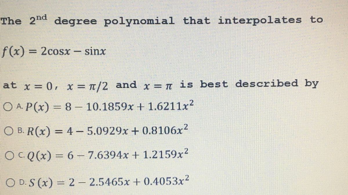 The 2nd degree polynomial that interpolates to
f(x) = 2cosx - sinx
at x = 0, x= π/2 and x = π is best described by
O A P(x) = 8 - 10.1859x + 1.6211x²
OB. R(x) = 4- 5.0929x+0.8106x²
OCQ(x) = 6 - 7.6394x + 1.2159x²
OD. S (x) = 2 - 2.5465x + 0.4053x²