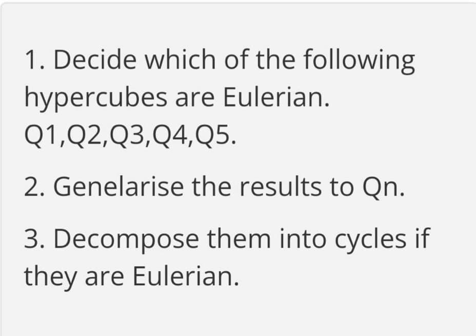 1. Decide which of the following
hypercubes are Eulerian.
Q1,Q2,Q3,Q4,Q5.
2. Genelarise the results to Qn.
3. Decompose them into cycles if
they are Eulerian.
