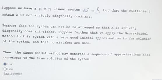 Suppose we have a nxn linear system Az = 6, but that the coefficient
matrix A is not strictly diagonally dominant.
Suppose that the system can not be re-arranged so that A is strictly
diagonally dominant either. Suppose further that we apply the Gauss-Seidel
method to this system with a very good initial approximation to the solution
of the system, and that no mistakes are made.
Then, the Gauss-Seidel method may generate a sequence of approximations that
converges to the true solution of the system.
True
False
Reset Selection