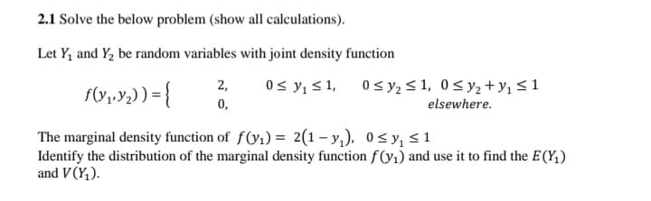 2.1 Solve the below problem (show all calculations).
Let Y, and Y2 be random variables with joint density function
0s y, < 1,
0,
2,
0 s y2 <1, 0<y2 +Y1 <1
elsewhere.
The marginal density function of f(y1) = 2(1– y,), 0<y, <1
Identify the distribution of the marginal density function f(y1) and use it to find the E(Y,)
and V (Y,).
