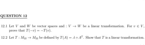 QUESTION 12
12.1 Let V and W be vector spaces and : VW be a linear transformation. For v € V,
prove that T(-u) = -T(v).
12.2 Let T: M22 → M22 be defined by T(A) = A+AT. Show that T is a linear transformation.