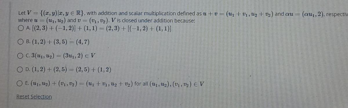 Let V = {(x, y)E, y E R}, with addition and scalar multiplication defined as u + v = (u1+ V1, U2 + V2) and au = (au1, 2). respectiv
(u1, U2) and v
O A. [(2, 3) + (-1, 2)] + (1,1) = (2, 3) + [(-1,2) + (1, 1)]
where u =
(V1, V2.). V is closed under addition because:
O B. (1, 2) + (3, 5) = (4,7)
O C.3(u1, U2) = (3u1, 2) e V
O D. (1, 2) + (2, 5) = (2,5) + (1,2)
%3D
O E. (41, U2) + (v1, v2) = (U1 + Vị , Uz + V2) for all (U1, U2), (V1 , V2) E V
Reset Selection
