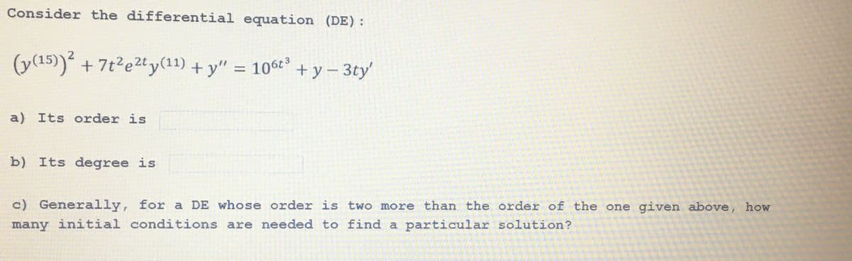 Consider the differential equation (DE):
(y(15))² + 7t²e²ty(11) + y" = 106t³
a) Its order is
b) Its degree is
+y-3ty'
c) Generally, for a DE whose order is two more than the order of the one given above, how
many initial conditions are needed to find a particular solution?