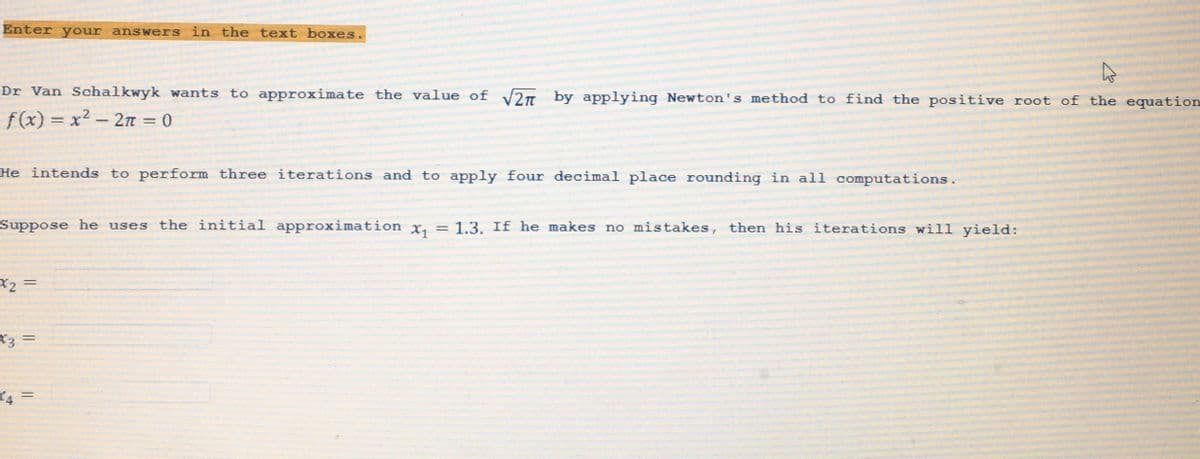 Enter your answers in the text boxes.
Dr Van Schalkwyk wants to approximate the value of √2 by applying Newton's method to find the positive root of the equation
f(x)=x²- 2π = 0
He intends to perform three iterations and to apply four decimal place rounding in all computations.
Suppose he uses the initial approximation x₁ = 1.3. If he makes no mistakes, then his iterations will yield:
*2 =
X3
=
4 =