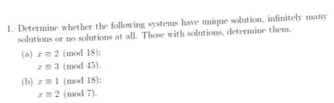 1. Determine whether the following systems have unique solution, infinitely many
solutions or no solutions at all. Those with solutions, determine them.
(a) r= 2 (mod 18):
r = 3 (mod 45).
(b) r 1 (mod 18);
x = 2 (mod 7).