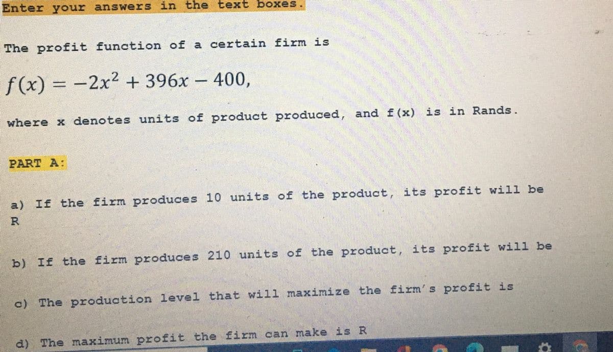 Enter your answers in the text boxes.
The profit function of a certain firm is
f(x) = -2x² + 396x - 400,
where x denotes units of product produced, and f(x) is in Rands.
PART A:
a) If the firm produces 10 units of the product, its profit will be
R
b) If the firm produces 210 units of the product, its profit will be
c) The production level that will maximize the firm's profit is
d) The maximum profit the firm can make is R