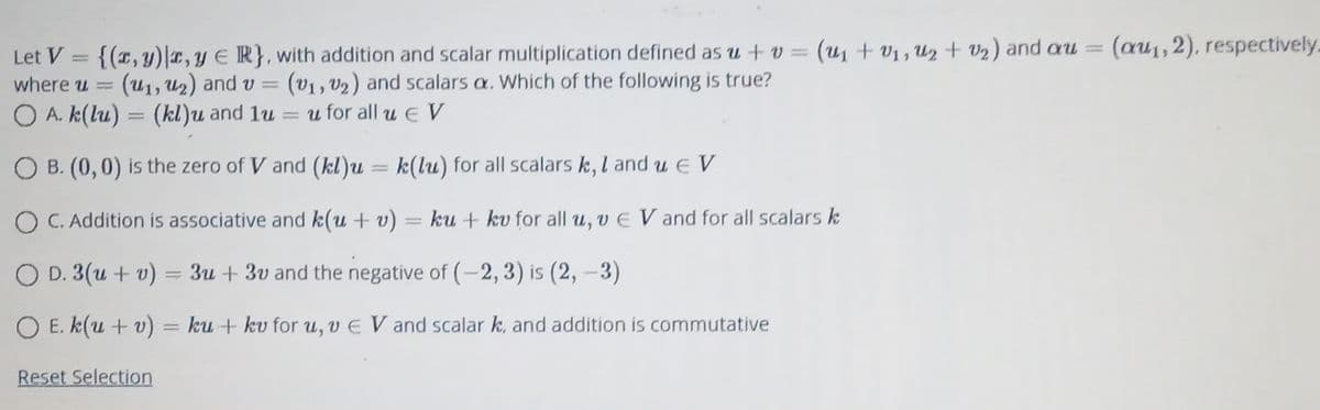 (u1 + v1, U2 + v2) and au =
(au1, 2), respectively.
Let V = {(T,y)r, Y ER}, with addition and scalar multiplication defined as u + v =
(u1, U2) and v = (v1, V2) and scalars a. Which of the following is true?
where u =
O A. k(lu) = (kl)u and 1u
= u for all E V
O B. (0,0) is the zero of V and (kl)u = k(lu) for all scalars k, l and u E V
||
O C. Addition is associative and k(u + v)
ku + kv for all u, v E V and for all scalars k
O D. 3(u + v) :
3u + 3v and the negative of (-2, 3) is (2, –3)
O E. k(u + v) = ku + kv for u, v E V and scalar k, and addition is commutative
Reset Selection
