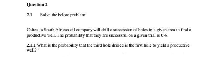 Question 2
2.1
Solve the below problem:
Caltex, a South African oil company will drill a succession of holes in a given area to find a
productive well. The probability that they are successful on a given trial is 0.4.
2.1.1 What is the probability that the third hole drilled is the first hole to yield a productive
well?
