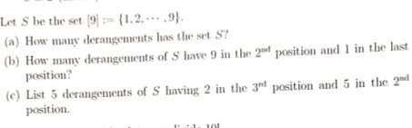 Let S be the set [9]{1.2.
9).
(a) How many derangements has the set S?
(b) How many derangements of S have 9 in the 2nd position and 1 in the last
position?
(c) List 5 derangements of S having 2 in the 3rd position and 5 in the 2nd
position.
101