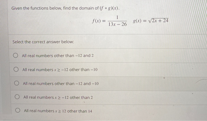 Given the functions below, find the domain of (f • g)(x).
1
f(x) =
g(x) = /2x + 24
13x - 26
Select the correct answer below:
All real numbers other than -12 and 2
All real numbers x2 -12 other than -10
O All real numbers other than –12 and –10
All real numbers x 2 –12 other than 2
All real numbers x > 12 other than 14
