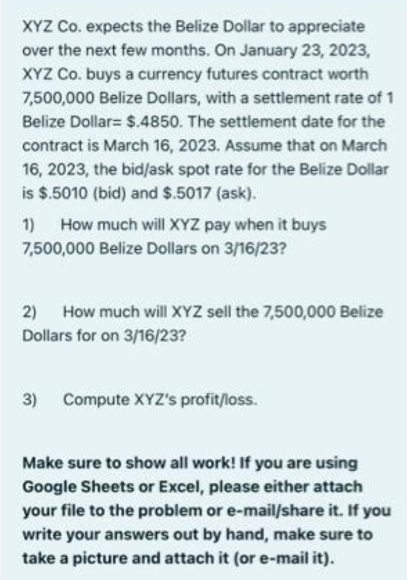 XYZ Co. expects the Belize Dollar to appreciate
over the next few months. On January 23, 2023,
XYZ Co. buys a currency futures contract worth
7,500,000 Belize Dollars, with a settlement rate of 1
Belize Dollar= $.4850. The settlement date for the
contract is March 16, 2023. Assume that on March
16, 2023, the bid/ask spot rate for the Belize Dollar
is $.5010 (bid) and $.5017 (ask).
1)
How much will XYZ pay when it buys
7,500,000 Belize Dollars on 3/16/23?
2) How much will XYZ sell the 7,500,000 Belize
Dollars for on 3/16/23?
3) Compute XYZ's profit/loss.
Make sure to show all work! If you are using
Google Sheets or Excel, please either attach
your file to the problem or e-mail/share it. If you
write your answers out by hand, make sure to
take a picture and attach it (or e-mail it).