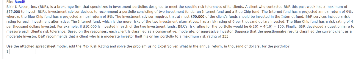 File: BandR
Blair & Rosen, Inc. (B&R), is a brokerage firm that specializes in investment portfolios designed to meet the specific risk tolerances of its clients. A client who contacted B&R this past week has a maximum of
$75,000 to invest. B&R's investment advisor decides to recommend a portfolio consisting of two investment funds: an Internet fund and a Blue Chip fund. The Internet fund has a projected annual return of 9%,
whereas the Blue Chip fund has a projected annual return of 8%. The investment advisor requires that at most $50,000 of the client's funds should be invested in the Internet fund. B&R services include a risk
rating for each investment alternative. The Internet fund, which is the more risky of the two investment alternatives, has a risk rating of 6 per thousand dollars invested. The Blue Chip fund has a risk rating of 4
per thousand dollars invested. For example, if $10,000 is invested in each of the two investment funds, B&R's risk rating for the portfolio would be 6(10) + 4(10) = 100. Finally, B&R developed a questionnaire to
measure each client's risk tolerance. Based on the responses, each client is classified as a conservative, moderate, or aggressive investor. Suppose that the questionnaire results classified the current client as a
moderate investor. B&R recommends that a client who is a moderate investor limit his or her portfolio to a maximum risk rating of 355.
Use the attached spreadsheet model, add the Max Risk Rating and solve the problem using Excel Solver. What is the annual return, in thousand of dollars, for the portfolio?
$