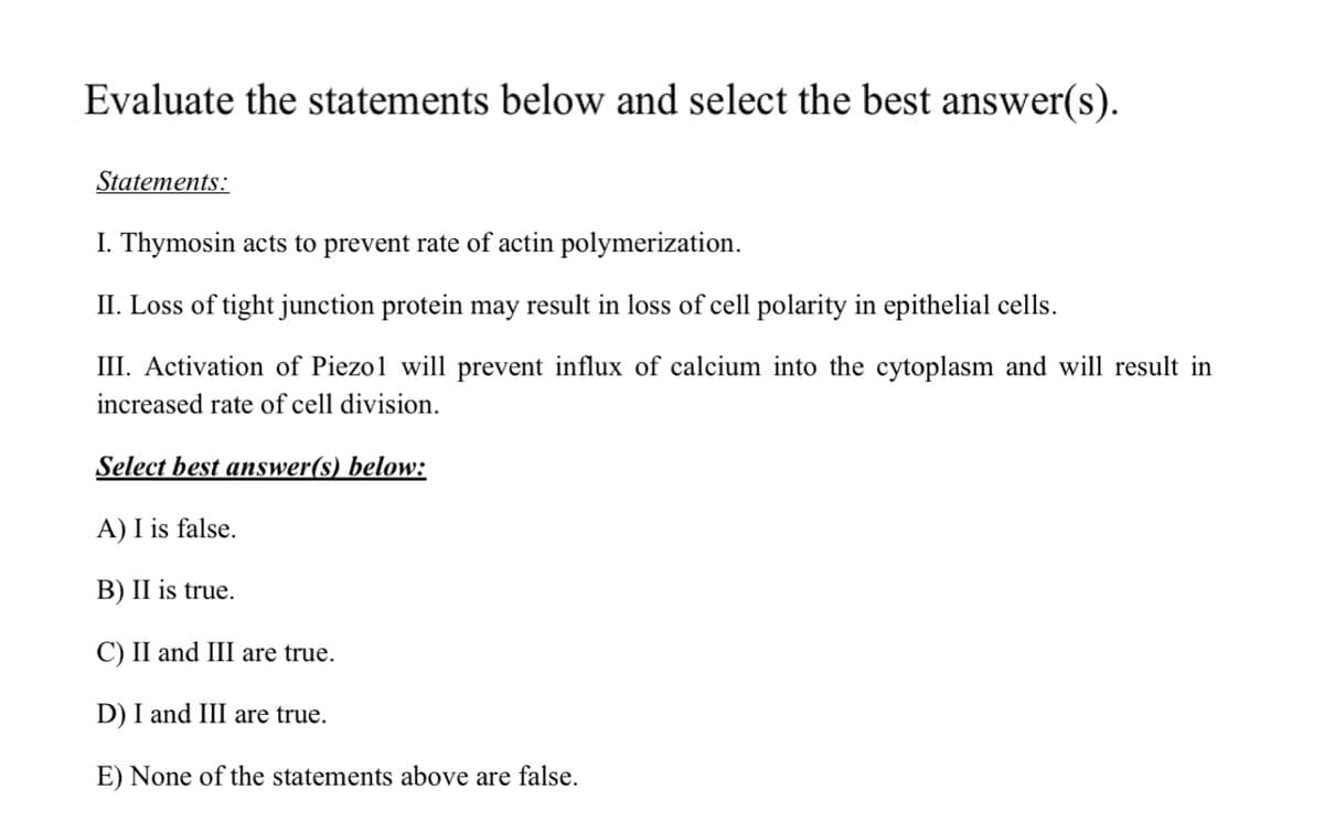 Evaluate the statements below and select the best answer(s).
Statements:
I. Thymosin acts to prevent rate of actin polymerization.
II. Loss of tight junction protein may result in loss of cell polarity in epithelial cells.
III. Activation of Piezo1 will prevent influx of calcium into the cytoplasm and will result in
increased rate of cell division.
Select best answer(s) below:
A) I is false.
B) II is true.
C) II and III are true.
D) I and III are true.
E) None of the statements above are false.
