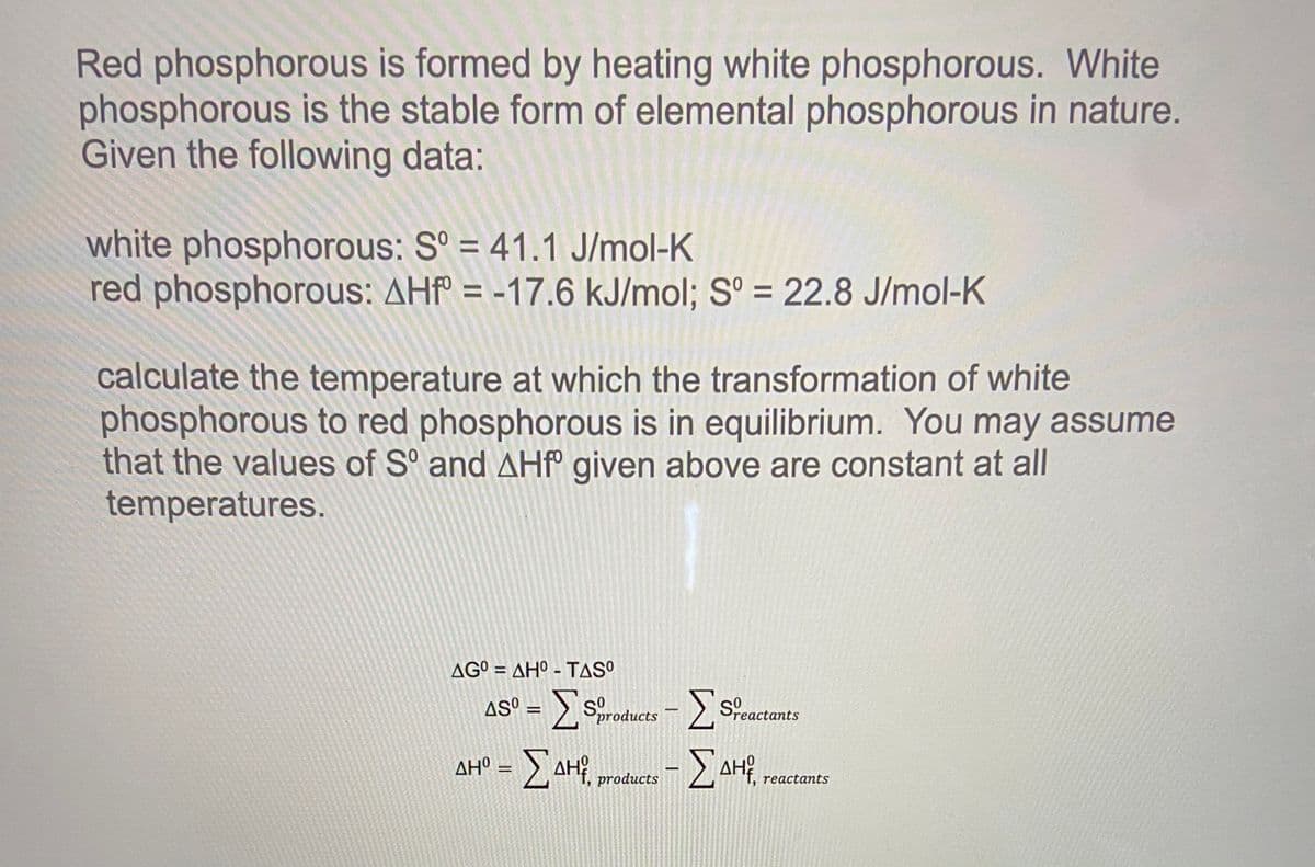 Red phosphorous is formed by heating white phosphorous. White
phosphorous is the stable form of elemental phosphorous in nature.
Given the following data:
white phosphorous: S° = 41.1 J/mol-K
red phosphorous: AHf = -17.6 kJ/mol; S° = 22.8 J/mol-K
%3D
%3D
calculate the temperature at which the transformation of white
phosphorous to red phosphorous is in equilibrium. You may assume
that the values of S° and AHP° given above are constant at all
temperatures.
AG° = AHº - TASO
%3D
AS° = > sroducts - ) Scactants
reactants
AH° = >,AH¥, products
Σ
Δ
reactants
