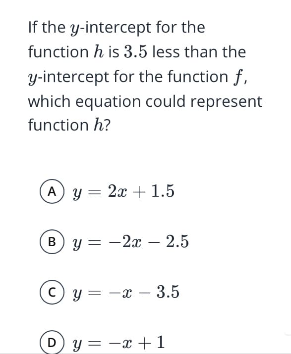 If the y-intercept for the
function h is 3.5 less than the
y-intercept for the function f,
which equation could represent
function h?
A y = 2x + 1.5
B y = -2x – 2.5
y = -x – 3.5
D) y= -x +1
