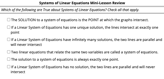 Systems of Linear Equations Mini-Lesson Review
Which of the following are True about Systems of Linear Equations? Check all that apply.
O The SOLUTION to a system of equations is the POINT at which the graphs intersect.
Olf a Linear System of Equations has one unique solution, the lines intersect at exactly one
point
Oif a Linear System of Equations have infinitely many solutions, the two lines are parallel and
will never intersect
OTwo linear equations that relate the same two variables are called a system of equations.
OThe solution to a system of equations is always exactly one point.
Oif a Linear System of Equations has no solution, the two lines are parallel and will never
intersect
