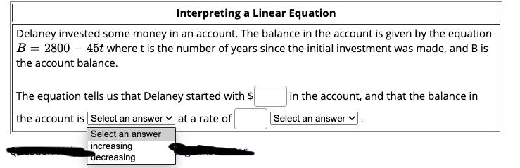 Interpreting a Linear Equation
Delaney invested some money in an account. The balance in the account is given by the equation
B = 2800 – 45t where t is the number of years since the initial investment was made, and B is
the account balance.
The equation tells us that Delaney started with $
in the account, and that the balance in
the account is Select an answer v at a rate of
Select an answer
Select an answer
increasing
decreasing

