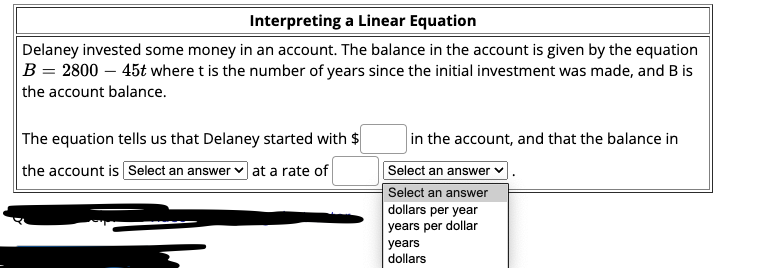 Interpreting a Linear Equation
Delaney invested some money in an account. The balance in the account is given by the equation
B = 2800 – 45t where t is the number of years since the initial investment was made, and B is
the account balance.
The equation tells us that Delaney started with $
in the account, and that the balance in
the account is Select an answer v at a rate of
Select an answer
Select an answer
dollars per year
years per dollar
years
dollars
