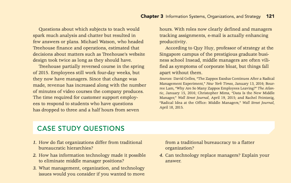 Chapter 3 Information Systems, Organizations, and Strategy 121
Questions about which subjects to teach would
spark much analysis and chatter but resulted in
few answers or plans. Michael Watson, who headed
Treehouse finance and operations, estimated that
hours. With roles now clearly defined and managers
tracking assignments, e-mail is actually enhancing
productivity.
According to Quy Huy, professor of strategy at the
Singapore campus of the prestigious graduate busi-
ness school Insead, middle managers are often vili-
fied as symptoms of corporate bloat, but things fall
apart without them.
decisions about matters such as Treehouse's website
design took twice as long as they should have.
Treehouse partially reversed course in the spring
of 2015. Employees still work four-day weeks, but
they now have managers. Since that change was
made, revenue has increased along with the number
of minutes of video courses the company produces.
The time required for customer support employ-
ees to respond to students who have questions
has dropped to three and a half hours from seven
Sources: David Gelles, "The Zappos Exodus Continues After a Radical
Management Experiment," New York Times, January 13, 2016; Bour-
ree Lam, "Why Are So Many Zappos Employees Leaving?" The Atlan-
tic, January 15, 2016; Christopher Mims, "Data Is the New Middle
Manager," Wall Street Journal, April 19, 2015; and Rachel Feintzeig,
"Radical Idea at the Office: Middle Managers," Wall Street Journal,
April 18, 2015.
CASE STUDY QUESTIONS
1. How do flat organizations differ from traditional
bureaucratic hierarchies?
from a traditional bureaucracy to a flatter
organization?
4. Can technology replace managers? Explain your
2. How has information technology made it possible
to eliminate middle manager positions?
answer.
3. What management, organization, and technology
issues would you consider if you wanted to move
